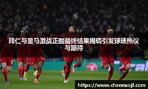 拜仁与皇马激战正酣最终结果揭晓引发球迷热议与期待